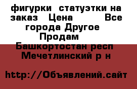 фигурки .статуэтки.на заказ › Цена ­ 250 - Все города Другое » Продам   . Башкортостан респ.,Мечетлинский р-н